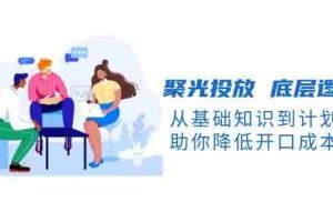 （13844期）聚光投放 底层逻辑课，从基础知识到计划搭建，助你降低开口成本十倍