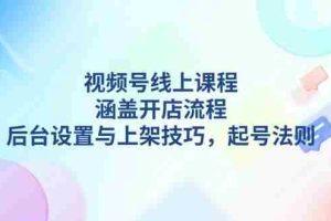 （13881期）视频号线上课程详解，涵盖开店流程，后台设置与上架技巧，起号法则
